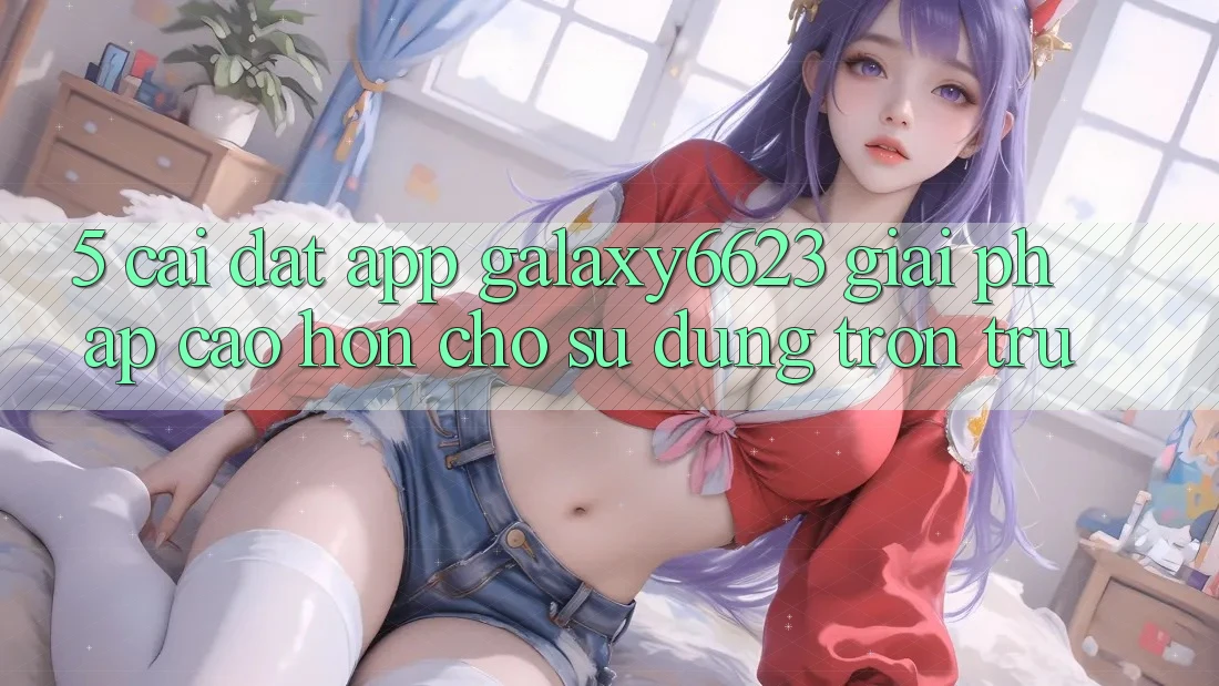 5. Cài đặt App Galaxy6623 - Giải Pháp Cao hơn Cho Sử dụng Trơn tru