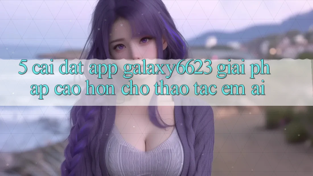 5. Cài đặt App Galaxy6623 - Giải Pháp Cao hơn Cho Thao tác Êm ái 5. Cài đặt App Galaxy6623 - Giải Pháp Cao hơn Cho Thao tác Êm ái