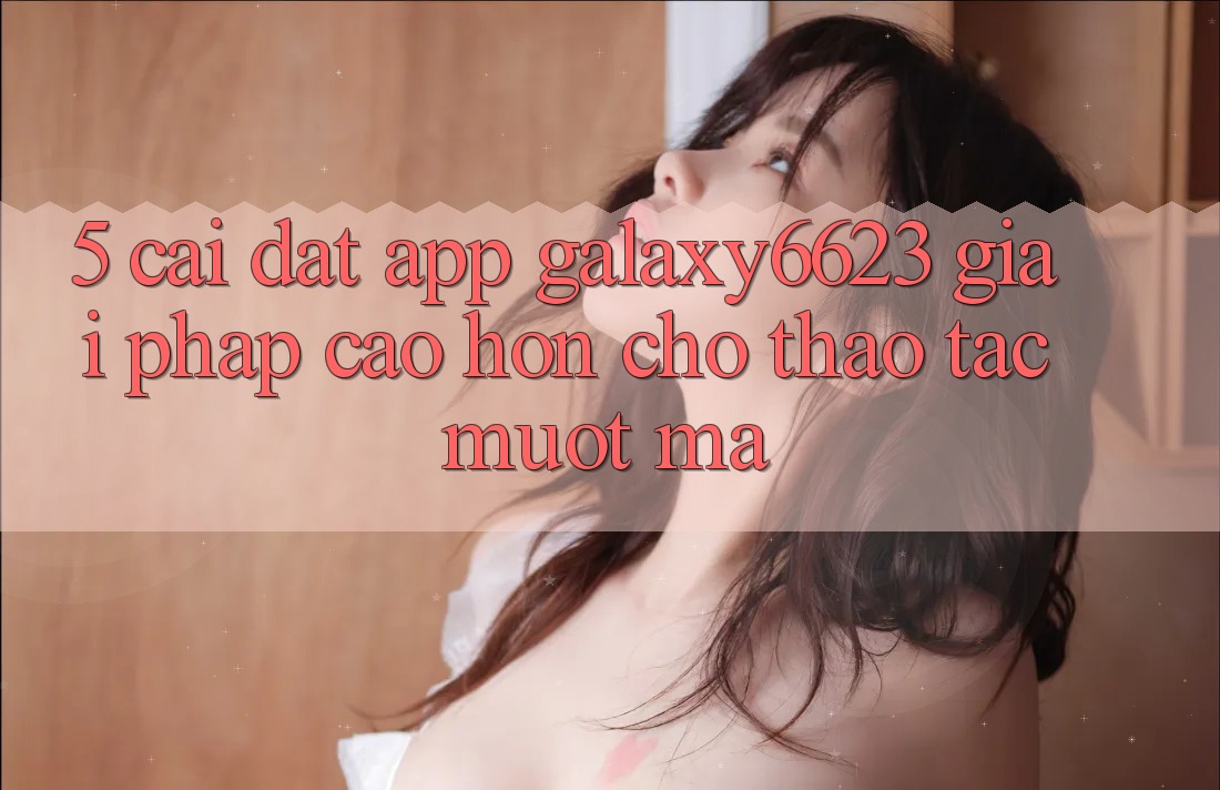 5. Cài đặt App Galaxy6623 - Giải Pháp Cao hơn Cho Thao tác Mượt Mà