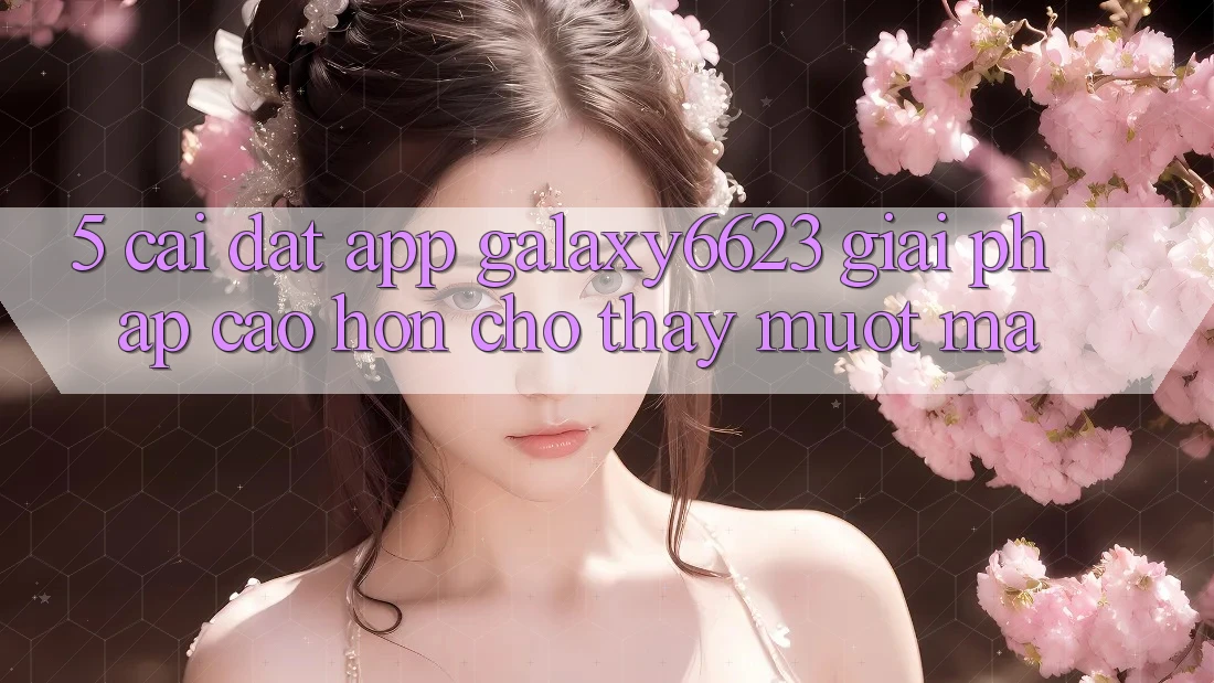 5. Cài đặt App Galaxy6623 - Giải Pháp Cao hơn Cho Thấy Mượt Mà