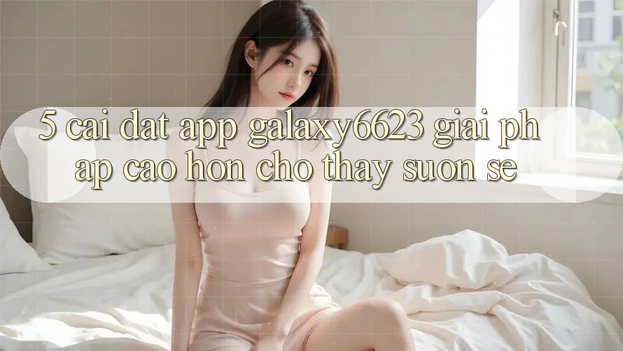 5. Cài đặt App Galaxy6623 - Giải Pháp Cao hơn Cho Thấy Suôn sẻ 5. Cài đặt App Galaxy6623 - Giải Pháp Cao hơn Cho Thấy Suôn sẻ