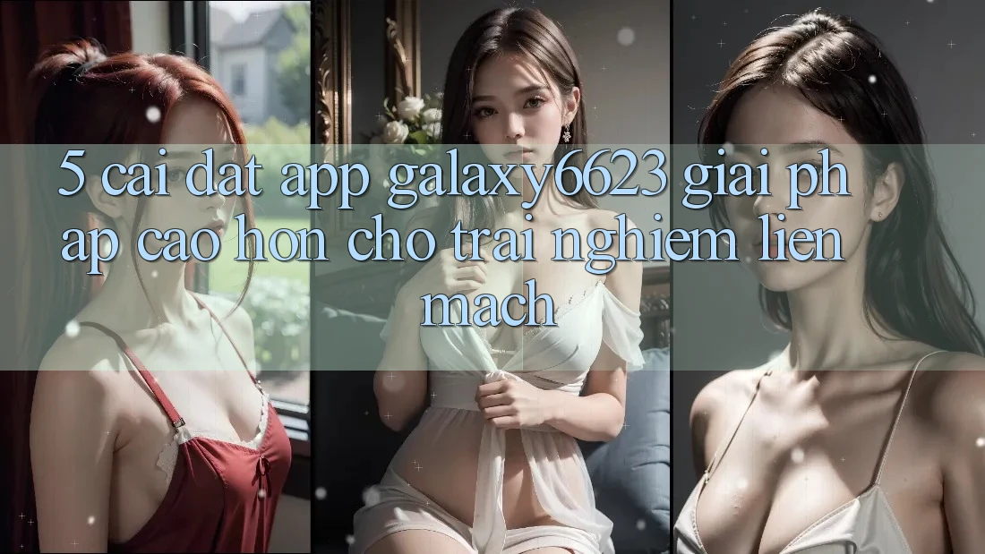 5. Cài đặt App Galaxy6623 - Giải Pháp Cao hơn Cho Trải Nghiệm Liền mạch 5. Cài đặt App Galaxy6623 - Giải Pháp Cao hơn Cho Trải Nghiệm Liền mạch