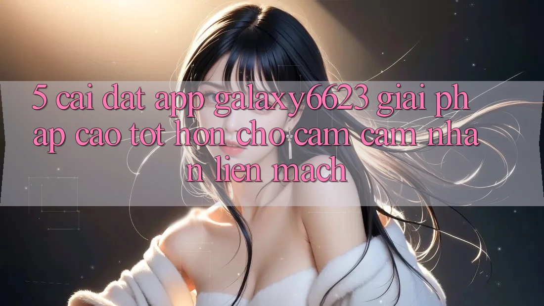 5. Cài đặt App Galaxy6623 - Giải Pháp Cao tốt hơn Cho Cảm cảm nhận Liền mạch 5. Cài đặt App Galaxy6623 - Giải Pháp Cao tốt hơn Cho Cảm cảm nhận Liền mạch