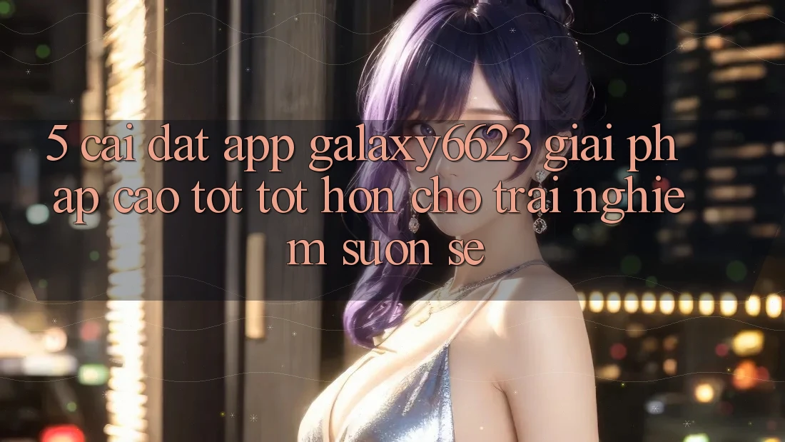5. Cài đặt App Galaxy6623 - Giải Pháp Cao tốt tốt hơn Cho Trải Nghiệm Suôn sẻ