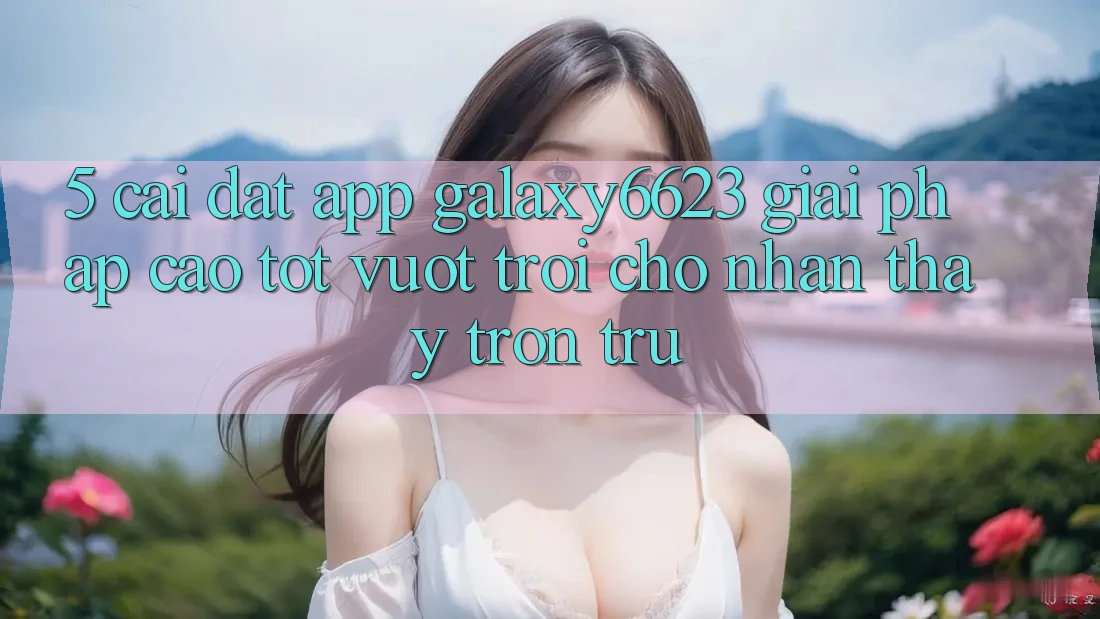 5. Cài đặt App Galaxy6623 - Giải Pháp Cao tốt vượt trội Cho Nhận thấy Trơn tru