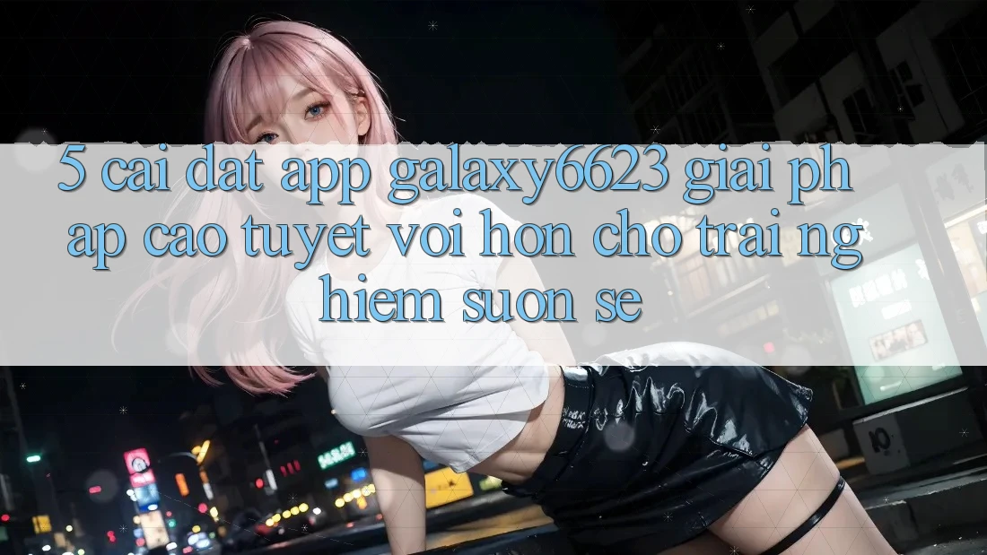 5. Cài đặt App Galaxy6623 - Giải Pháp Cao tuyệt vời hơn Cho Trải Nghiệm Suôn sẻ 5. Cài đặt App Galaxy6623 - Giải Pháp Cao tuyệt vời hơn Cho Trải Nghiệm Suôn sẻ