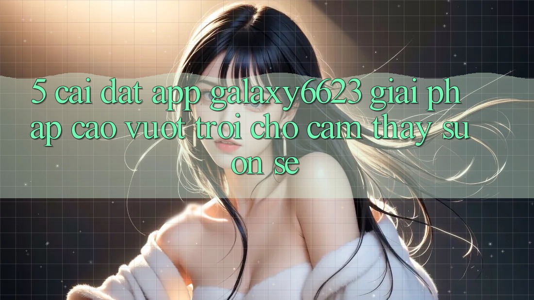 5. Cài đặt App Galaxy6623 - Giải Pháp Cao vượt trội Cho Cảm thấy Suôn sẻ 5. Cài đặt App Galaxy6623 - Giải Pháp Cao vượt trội Cho Cảm thấy Suôn sẻ