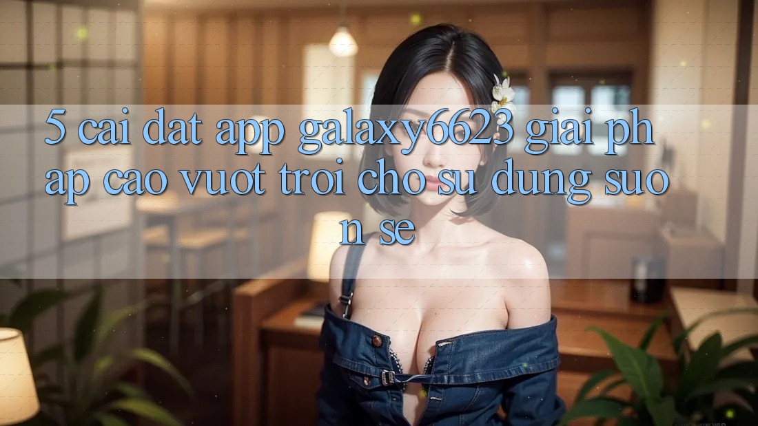 5. Cài đặt App Galaxy6623 - Giải Pháp Cao vượt trội Cho Sử dụng Suôn sẻ 5. Cài đặt App Galaxy6623 - Giải Pháp Cao vượt trội Cho Sử dụng Suôn sẻ
