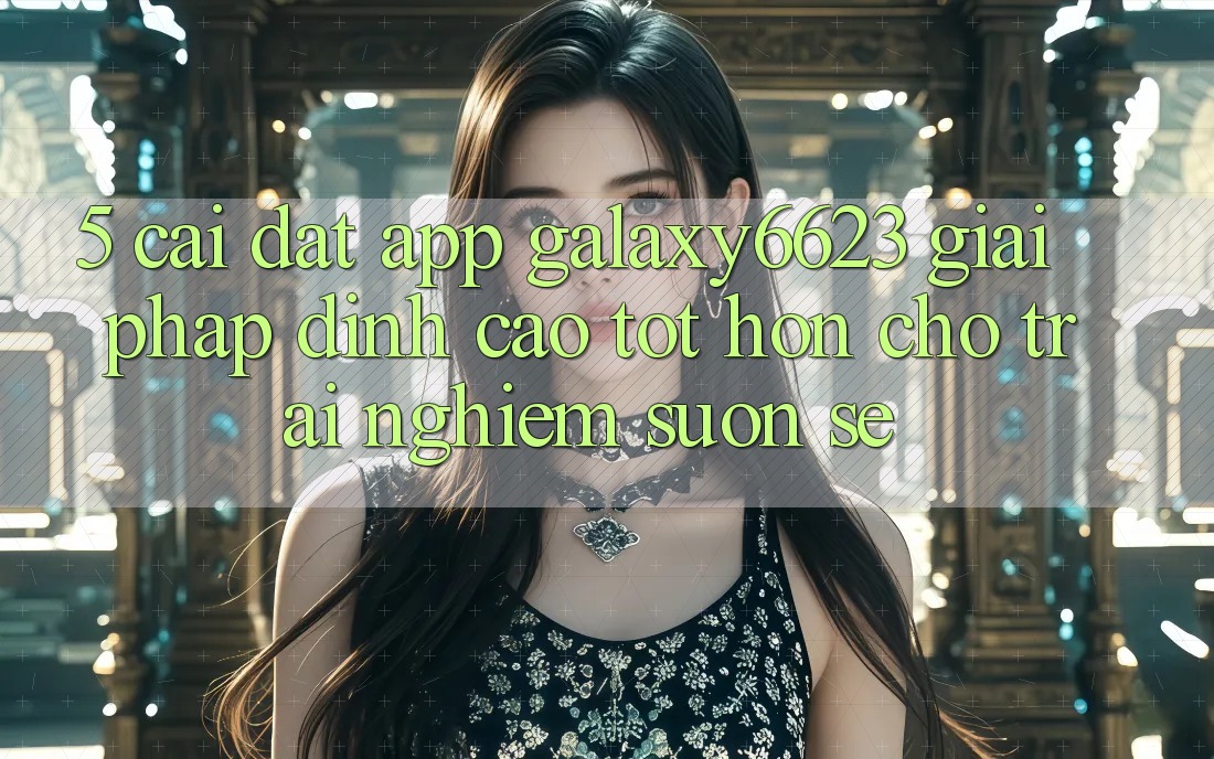 5. Cài đặt App Galaxy6623 - Giải Pháp Đỉnh cao tốt hơn Cho Trải nghiệm Suôn sẻ