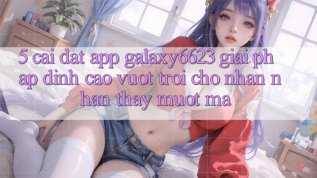 5. Cài đặt App Galaxy6623 - Giải Pháp Đỉnh cao vượt trội Cho Nhận nhận thấy Mượt Mà