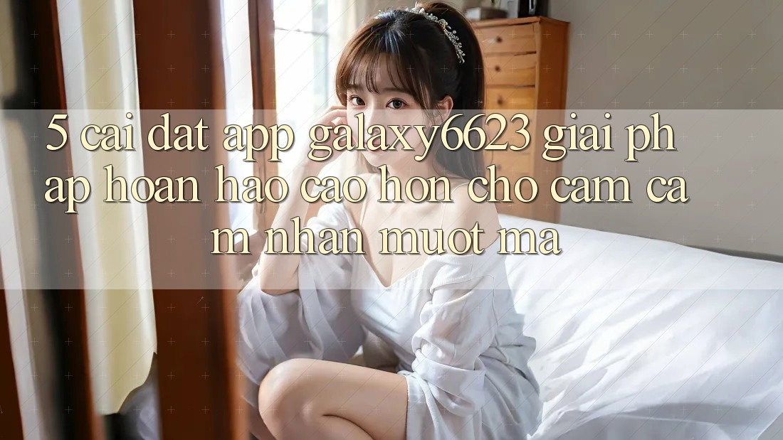 5. Cài đặt App Galaxy6623 - Giải Pháp Hoàn hảo cao hơn Cho Cảm cảm nhận Mượt Mà 5. Cài đặt App Galaxy6623 - Giải Pháp Hoàn hảo cao hơn Cho Cảm cảm nhận Mượt Mà