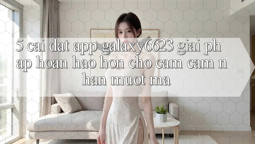 5. Cài đặt App Galaxy6623 - Giải Pháp Hoàn hảo hơn Cho Cảm cảm nhận Mượt Mà 5. Cài đặt App Galaxy6623 - Giải Pháp Hoàn hảo hơn Cho Cảm cảm nhận Mượt Mà