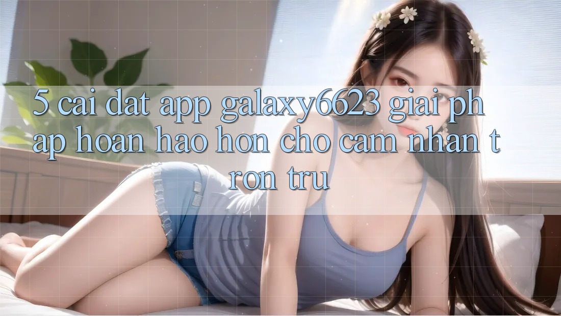 5. Cài đặt App Galaxy6623 - Giải Pháp Hoàn hảo hơn Cho Cảm nhận Trơn tru