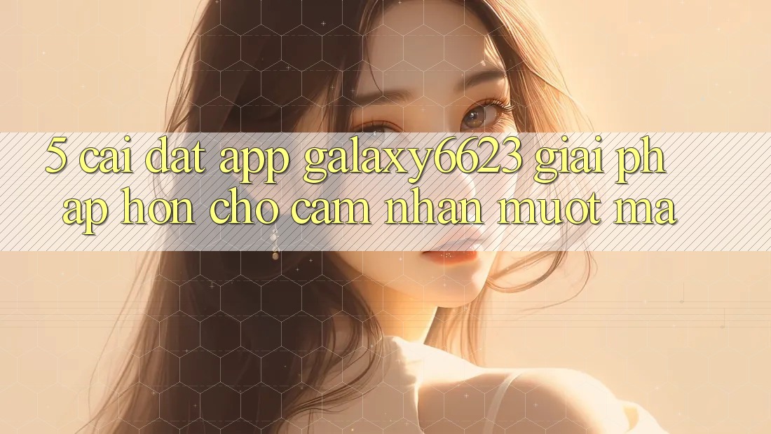5. Cài đặt App Galaxy6623 - Giải Pháp Hơn Cho Cảm nhận Mượt Mà 5. Cài đặt App Galaxy6623 - Giải Pháp Hơn Cho Cảm nhận Mượt Mà