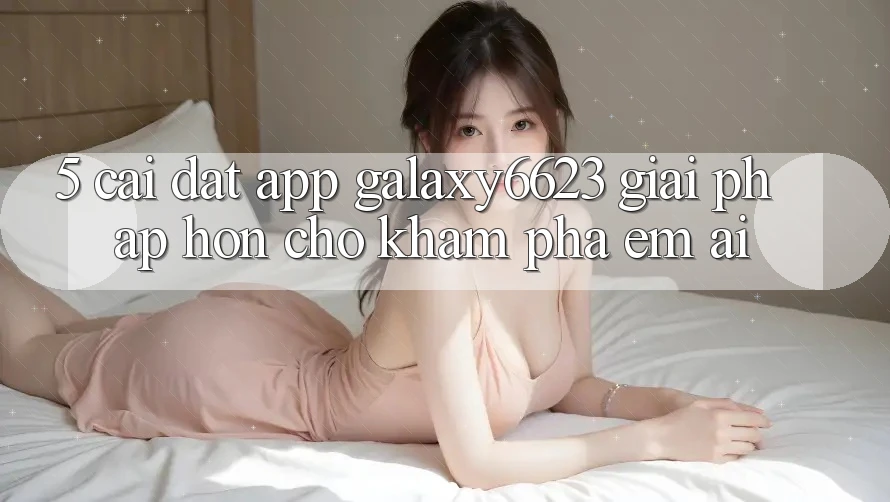5. Cài đặt App Galaxy6623 - Giải Pháp Hơn Cho Khám phá Êm ái