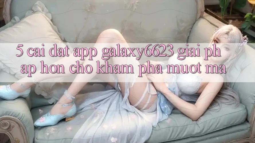 5. Cài đặt App Galaxy6623 - Giải Pháp Hơn Cho Khám phá Mượt mà