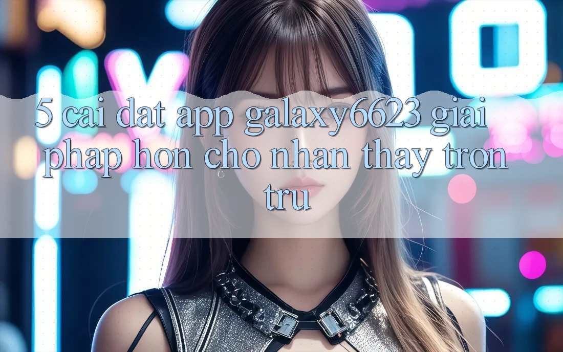 5. Cài đặt App Galaxy6623 - Giải Pháp Hơn Cho Nhận thấy Trơn tru