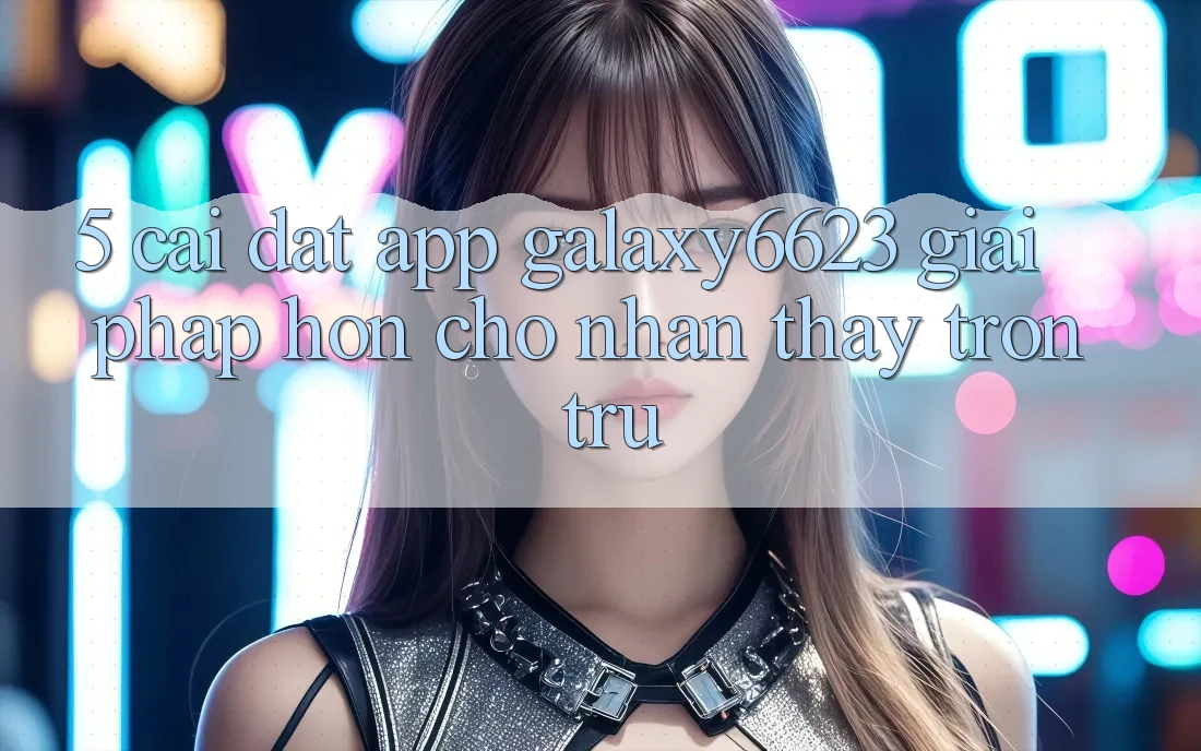 5. Cài đặt App Galaxy6623 - Giải Pháp Hơn Cho Nhận thấy Trơn tru 5. Cài đặt App Galaxy6623 - Giải Pháp Hơn Cho Nhận thấy Trơn tru