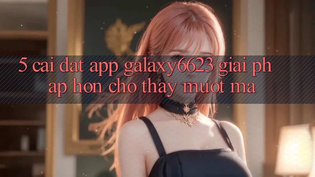 5. Cài đặt App Galaxy6623 - Giải Pháp Hơn Cho Thấy Mượt Mà 5. Cài đặt App Galaxy6623 - Giải Pháp Hơn Cho Thấy Mượt Mà