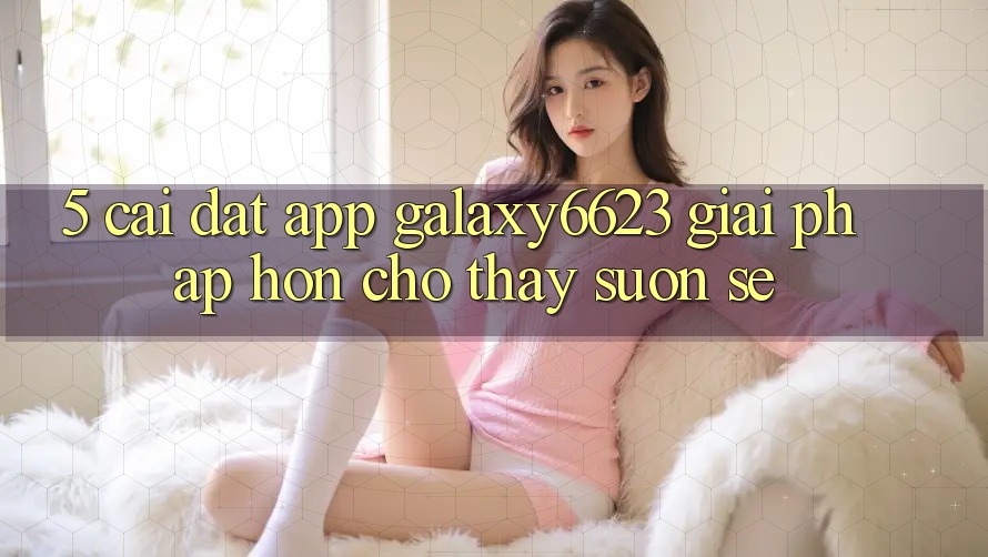 5. Cài đặt App Galaxy6623 - Giải Pháp Hơn Cho Thấy Suôn sẻ 5. Cài đặt App Galaxy6623 - Giải Pháp Hơn Cho Thấy Suôn sẻ