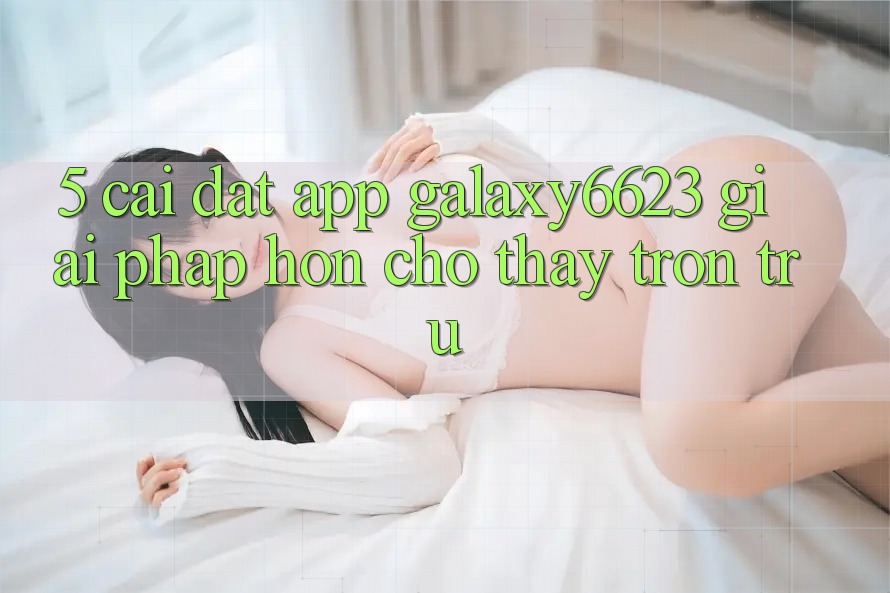 5. Cài đặt App Galaxy6623 - Giải Pháp Hơn Cho Thấy Trơn tru
