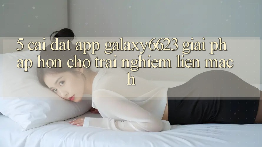5. Cài đặt App Galaxy6623 - Giải Pháp Hơn Cho Trải Nghiệm Liền mạch
