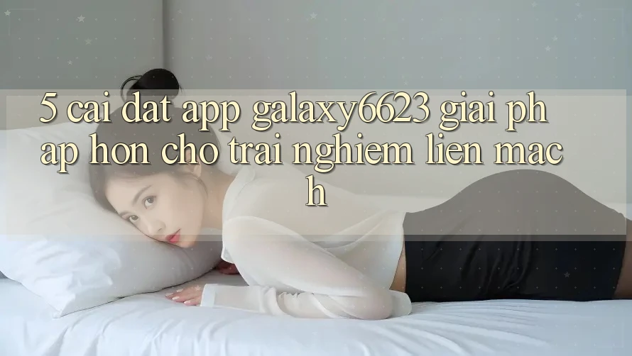 5. Cài đặt App Galaxy6623 - Giải Pháp Hơn Cho Trải Nghiệm Liền mạch