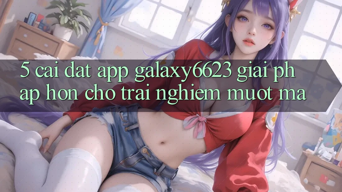 5. Cài đặt App Galaxy6623 - Giải Pháp Hơn Cho Trải Nghiệm Mượt Mà