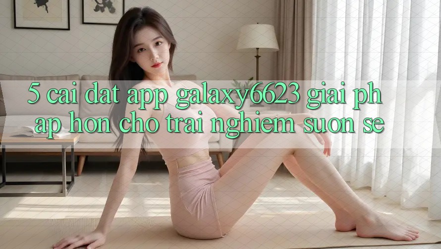5. Cài đặt App Galaxy6623 - Giải Pháp Hơn Cho Trải nghiệm Suôn sẻ 5. Cài đặt App Galaxy6623 - Giải Pháp Hơn Cho Trải nghiệm Suôn sẻ