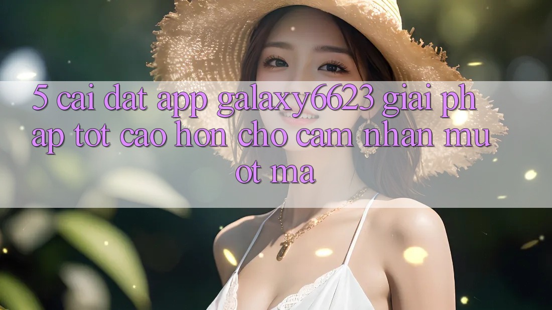 5. Cài đặt App Galaxy6623 - Giải Pháp Tốt cao hơn Cho Cảm nhận Mượt mà 5. Cài đặt App Galaxy6623 - Giải Pháp Tốt cao hơn Cho Cảm nhận Mượt mà