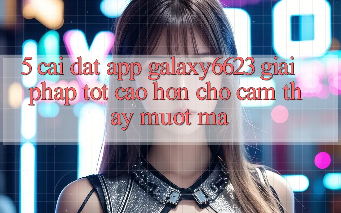 5. Cài đặt App Galaxy6623 - Giải Pháp Tốt cao hơn Cho Cảm thấy Mượt Mà