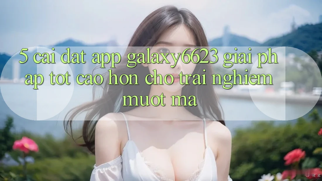 5. Cài đặt App Galaxy6623 - Giải Pháp Tốt cao hơn Cho Trải nghiệm Mượt Mà