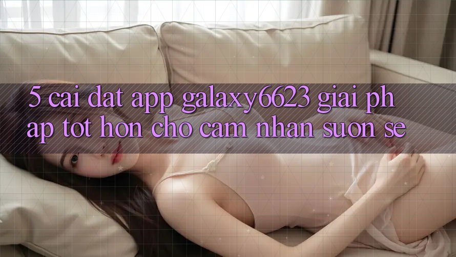 5. Cài đặt App Galaxy6623 - Giải Pháp Tốt hơn Cho Cảm nhận Suôn sẻ