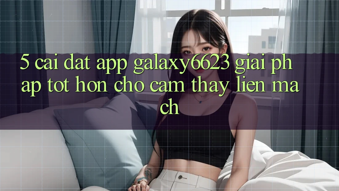 5. Cài đặt App Galaxy6623 - Giải Pháp Tốt hơn Cho Cảm thấy Liền mạch