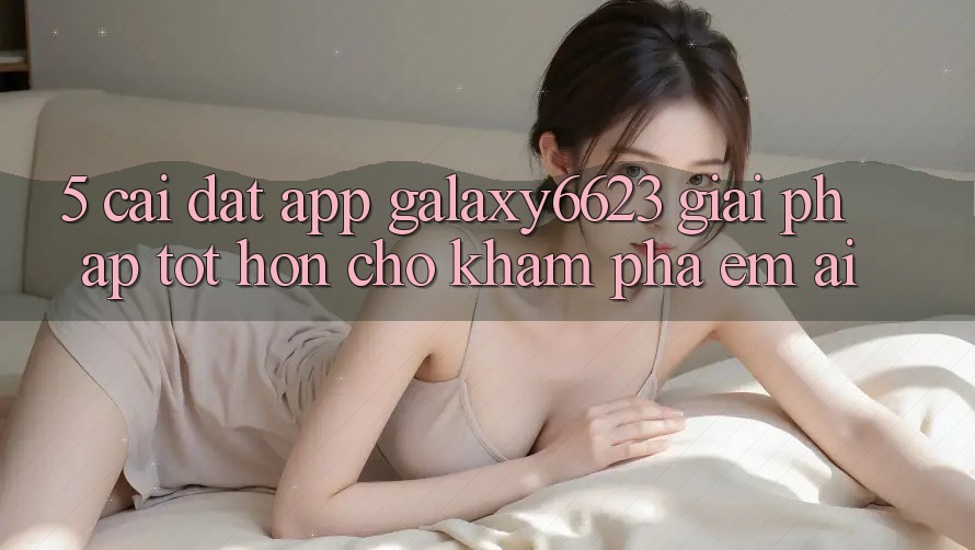 5. Cài đặt App Galaxy6623 - Giải Pháp Tốt hơn Cho Khám phá Êm ái