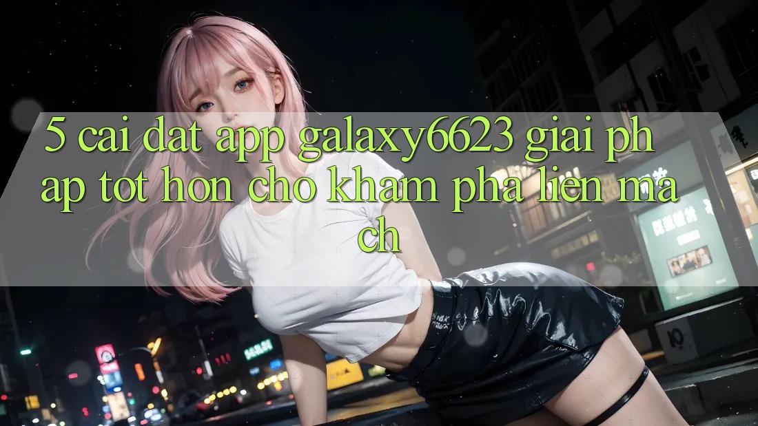 5. Cài đặt App Galaxy6623 - Giải Pháp Tốt hơn Cho Khám phá Liền mạch