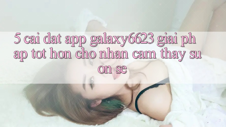 5. Cài đặt App Galaxy6623 - Giải Pháp Tốt hơn Cho Nhận cảm thấy Suôn sẻ