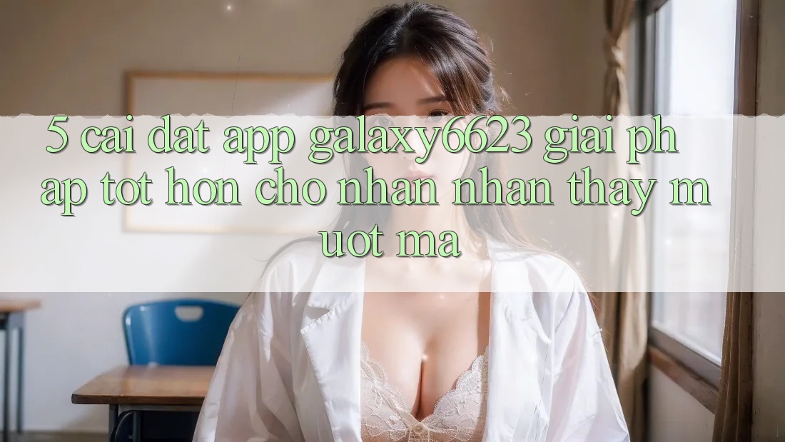 5. Cài đặt App Galaxy6623 - Giải Pháp Tốt hơn Cho Nhận nhận thấy Mượt Mà 5. Cài đặt App Galaxy6623 - Giải Pháp Tốt hơn Cho Nhận nhận thấy Mượt Mà