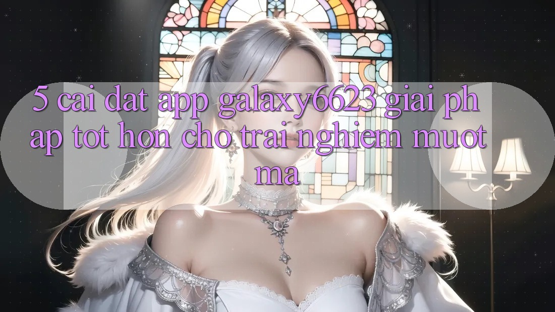 5. Cài đặt App Galaxy6623 - Giải Pháp Tốt hơn Cho Trải Nghiệm Mượt mà 5. Cài đặt App Galaxy6623 - Giải Pháp Tốt hơn Cho Trải Nghiệm Mượt mà