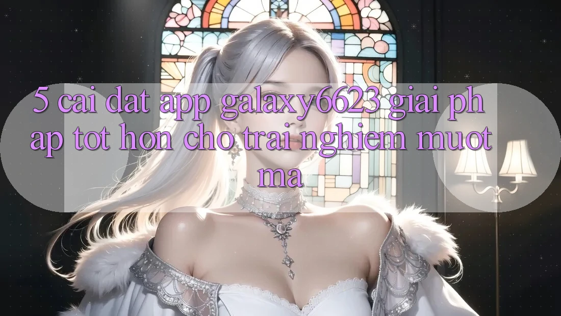 5. Cài đặt App Galaxy6623 - Giải Pháp Tốt hơn Cho Trải Nghiệm Mượt mà 5. Cài đặt App Galaxy6623 - Giải Pháp Tốt hơn Cho Trải Nghiệm Mượt mà