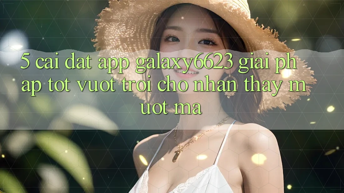 5. Cài đặt App Galaxy6623 - Giải Pháp Tốt vượt trội Cho Nhận thấy Mượt Mà
