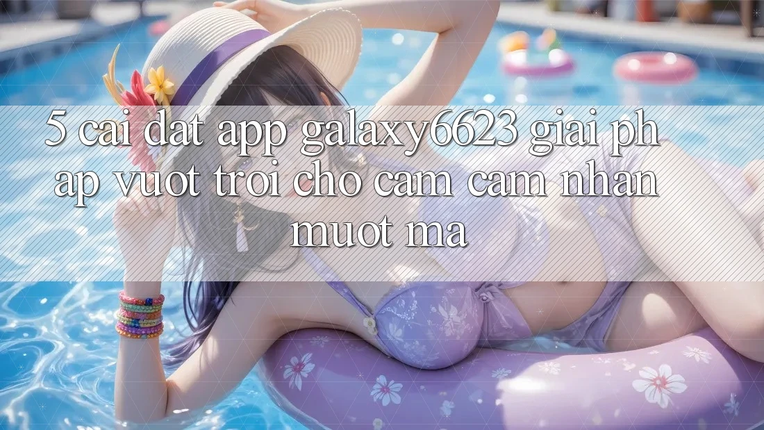 5. Cài đặt App Galaxy6623 - Giải Pháp Vượt Trội Cho Cảm cảm nhận Mượt Mà