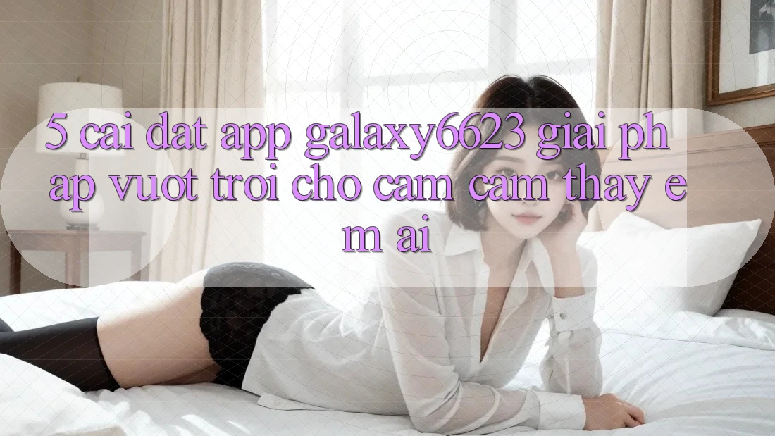 5. Cài đặt App Galaxy6623 - Giải Pháp Vượt Trội Cho Cảm cảm thấy Êm ái