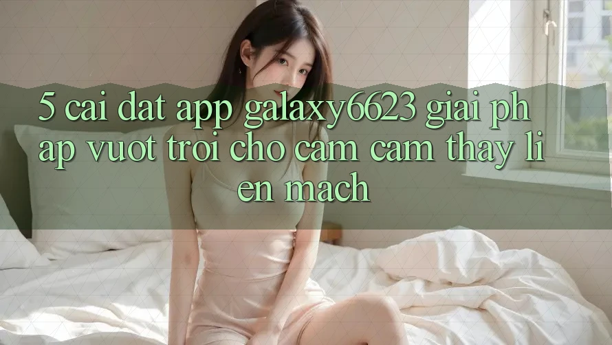 5. Cài đặt App Galaxy6623 - Giải Pháp Vượt Trội Cho Cảm cảm thấy Liền mạch