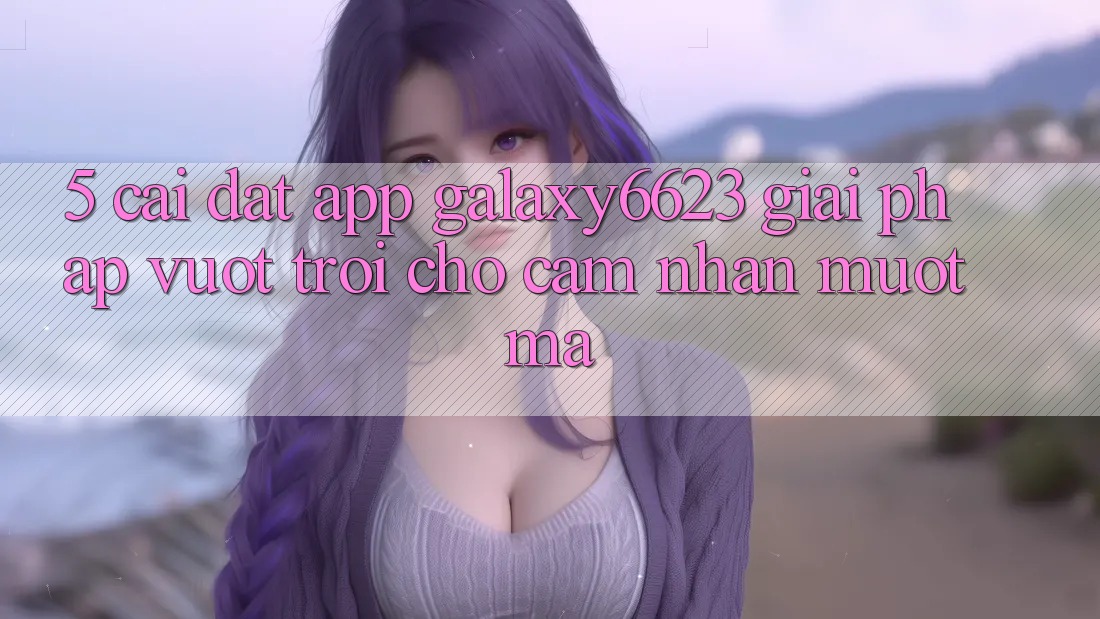 5. Cài đặt App Galaxy6623 - Giải Pháp Vượt Trội Cho Cảm nhận Mượt Mà 5. Cài đặt App Galaxy6623 - Giải Pháp Vượt Trội Cho Cảm nhận Mượt Mà