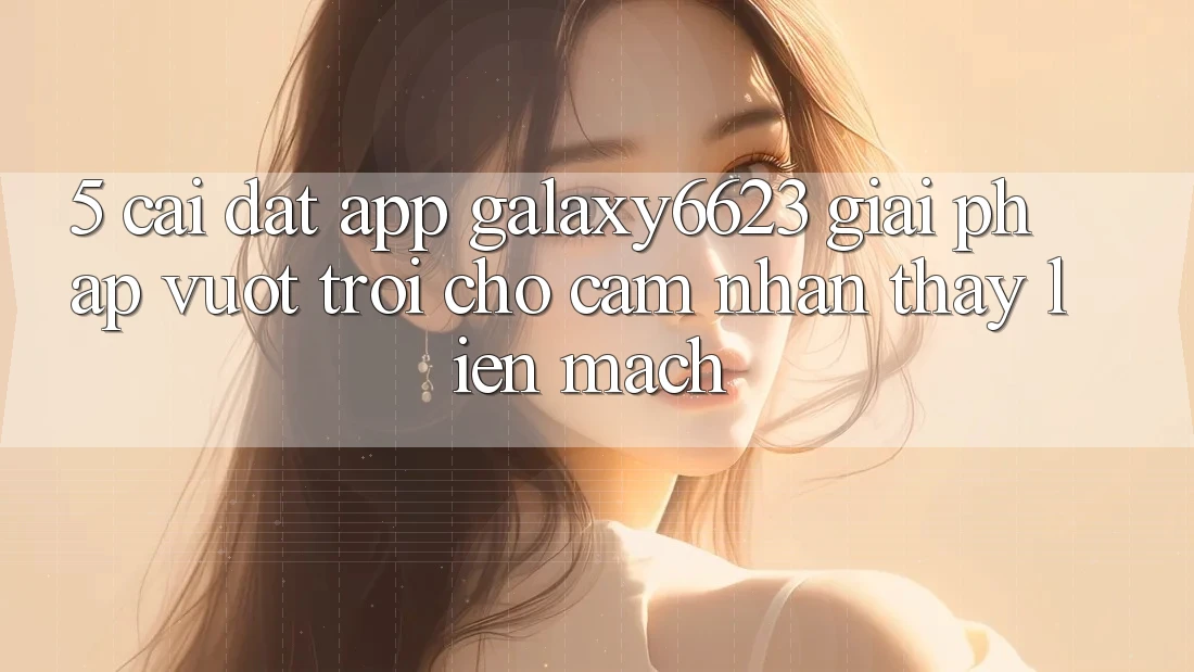 5. Cài đặt App Galaxy6623 - Giải Pháp Vượt Trội Cho Cảm nhận thấy Liền mạch 5. Cài đặt App Galaxy6623 - Giải Pháp Vượt Trội Cho Cảm nhận thấy Liền mạch