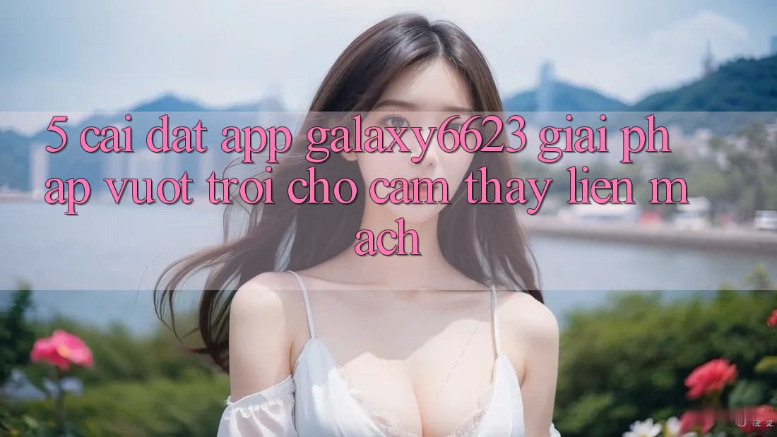5. Cài đặt App Galaxy6623 - Giải Pháp Vượt Trội Cho Cảm thấy Liền mạch