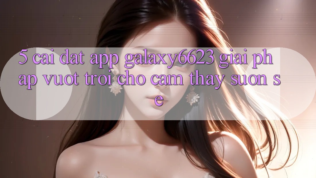 5. Cài đặt App Galaxy6623 - Giải Pháp Vượt trội Cho Cảm thấy Suôn sẻ