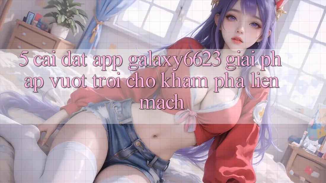 5. Cài đặt App Galaxy6623 - Giải Pháp Vượt trội Cho Khám phá Liền mạch