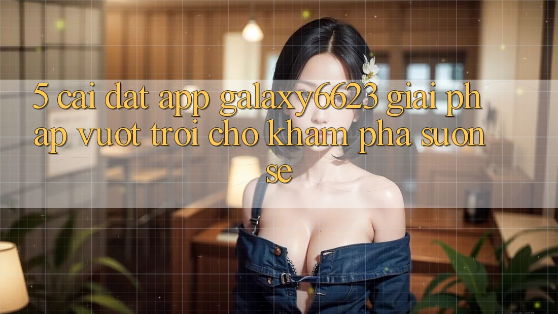 5. Cài đặt App Galaxy6623 - Giải Pháp Vượt Trội Cho Khám phá Suôn sẻ